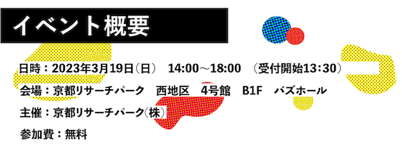 イベント概要 日時：2023年3月19日（日）14:00～18:00（受付開始13:30） 会場：京都リサーチパーク 西地区 4号館 B1F バスホール 主催：京都リサーチパーク（株） 参加費：無料