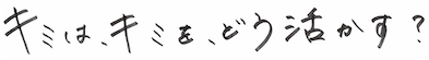 キミは、キミを、どう生かす？