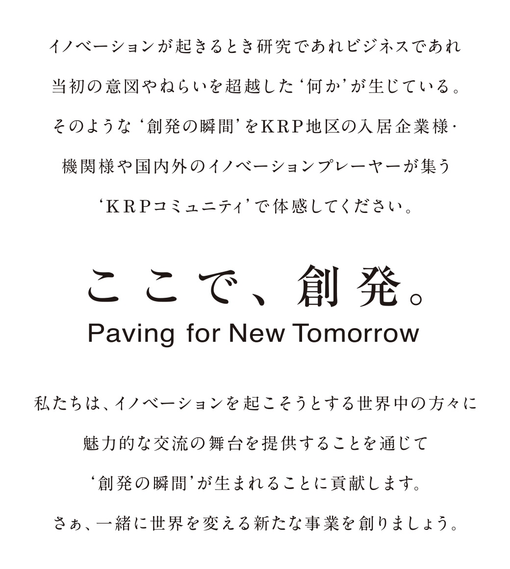 イノベーションが起きるとき研究であれビジネスであれ当初の意図やねらいを超越した‘何か’が生じている。そのような‘創発の瞬間’をKRP地区の入居企業様・機関様や国内外のイノベーションプレイヤーが集う‘KRPコミュニティ’で体感してください。ここで創発。Paving for New Tomorrow 私たちは、イノベーションを起こそうとする世界中の方々に魅力的な交流の舞台を提供することを通じて‘創発の瞬間’が生まれることに貢献します。さぁ、一緒に世界を変える新たな事業を創りましょう。